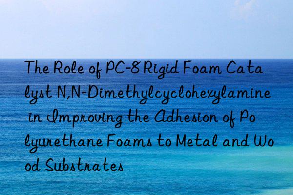 The Role of PC-8 Rigid Foam Catalyst N,N-Dimethylcyclohexylamine in Improving the Adhesion of Polyurethane Foams to Metal and Wood Substrates