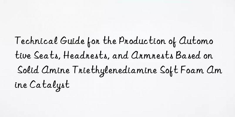 Technical Guide for the Production of Automotive Seats, Headrests, and Armrests Based on Solid Amine Triethylenediamine Soft Foam Amine Catalyst