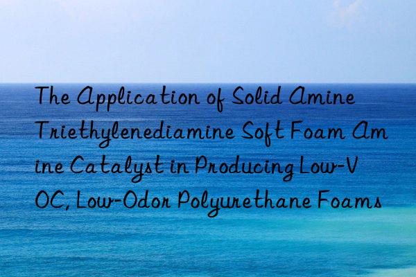 The Application of Solid Amine Triethylenediamine Soft Foam Amine Catalyst in Producing Low-VOC, Low-Odor Polyurethane Foams