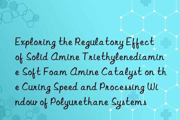 Exploring the Regulatory Effect of Solid Amine Triethylenediamine Soft Foam Amine Catalyst on the Curing Speed and Processing Window of Polyurethane Systems