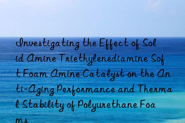 Investigating the Effect of Solid Amine Triethylenediamine Soft Foam Amine Catalyst on the Anti-Aging Performance and Thermal Stability of Polyurethane Foams