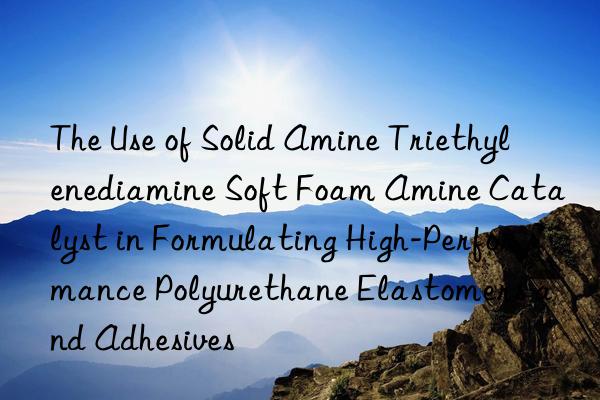The Use of Solid Amine Triethylenediamine Soft Foam Amine Catalyst in Formulating High-Performance Polyurethane Elastomers and Adhesives