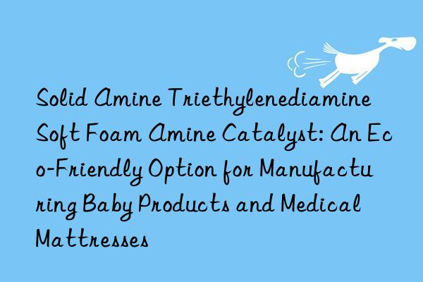 Solid Amine Triethylenediamine Soft Foam Amine Catalyst: An Eco-Friendly Option for Manufacturing Baby Products and Medical Mattresses