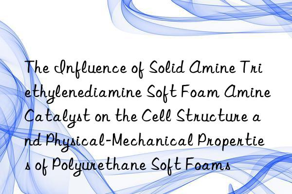 The Influence of Solid Amine Triethylenediamine Soft Foam Amine Catalyst on the Cell Structure and Physical-Mechanical Properties of Polyurethane Soft Foams