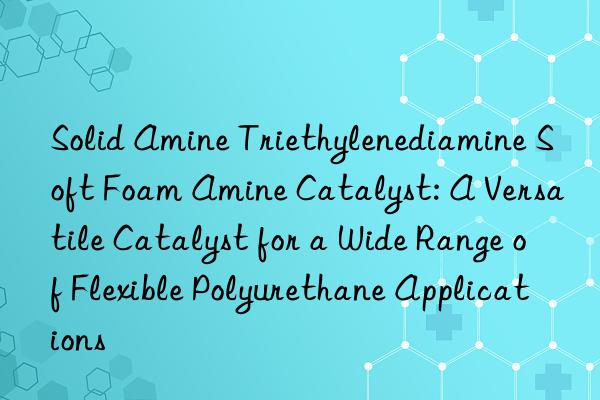 Solid Amine Triethylenediamine Soft Foam Amine Catalyst: A Versatile Catalyst for a Wide Range of Flexible Polyurethane Applications