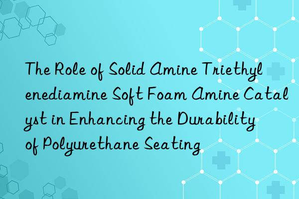 The Role of Solid Amine Triethylenediamine Soft Foam Amine Catalyst in Enhancing the Durability of Polyurethane Seating