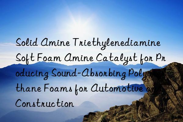 Solid Amine Triethylenediamine Soft Foam Amine Catalyst for Producing Sound-Absorbing Polyurethane Foams for Automotive and Construction