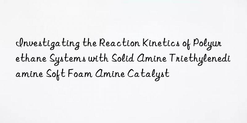 Investigating the Reaction Kinetics of Polyurethane Systems with Solid Amine Triethylenediamine Soft Foam Amine Catalyst