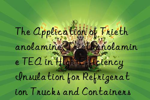 The Application of Triethanolamine, Triethanolamine TEA in High-Efficiency Insulation for Refrigeration Trucks and Containers