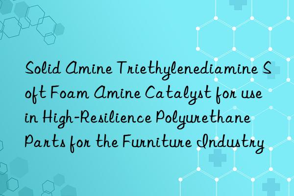 Solid Amine Triethylenediamine Soft Foam Amine Catalyst for use in High-Resilience Polyurethane Parts for the Furniture Industry