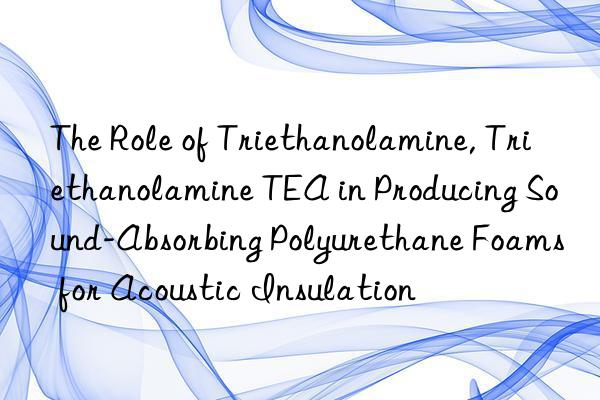 The Role of Triethanolamine, Triethanolamine TEA in Producing Sound-Absorbing Polyurethane Foams for Acoustic Insulation