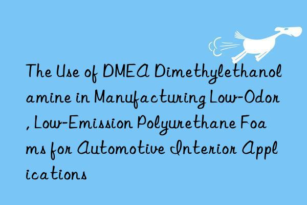 The Use of DMEA Dimethylethanolamine in Manufacturing Low-Odor, Low-Emission Polyurethane Foams for Automotive Interior Applications