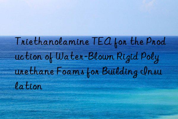Triethanolamine TEA for the Production of Water-Blown Rigid Polyurethane Foams for Building Insulation