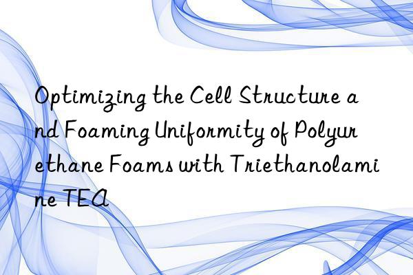 Optimizing the Cell Structure and Foaming Uniformity of Polyurethane Foams with Triethanolamine TEA
