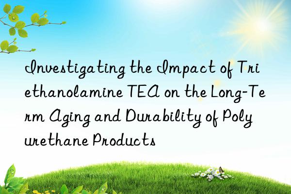 Investigating the Impact of Triethanolamine TEA on the Long-Term Aging and Durability of Polyurethane Products