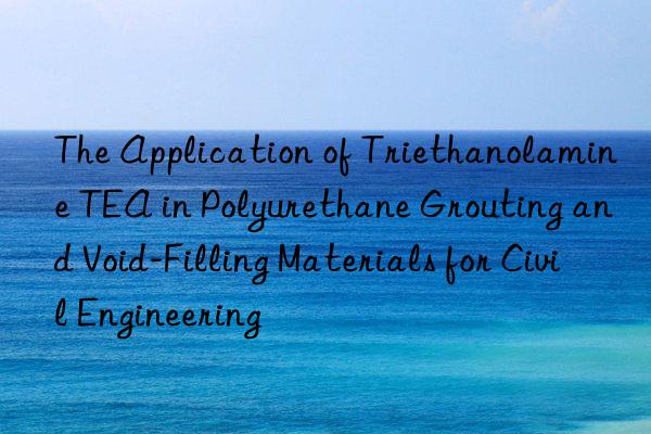 The Application of Triethanolamine TEA in Polyurethane Grouting and Void-Filling Materials for Civil Engineering