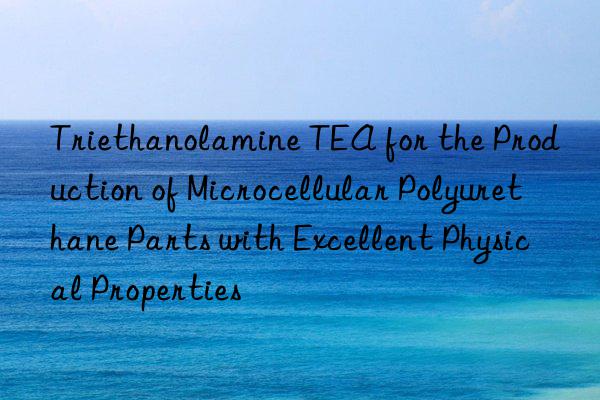 Triethanolamine TEA for the Production of Microcellular Polyurethane Parts with Excellent Physical Properties