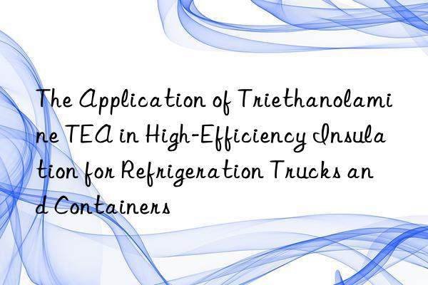 The Application of Triethanolamine TEA in High-Efficiency Insulation for Refrigeration Trucks and Containers