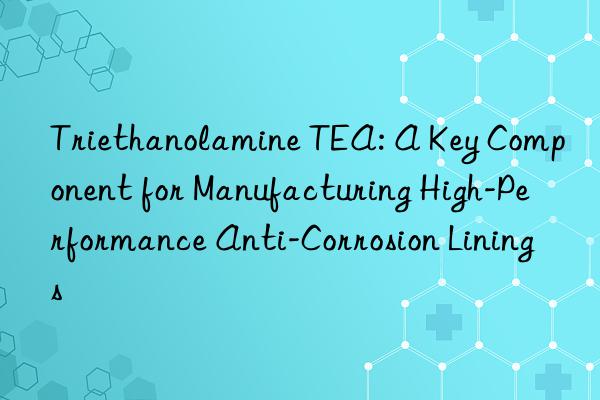 Triethanolamine TEA: A Key Component for Manufacturing High-Performance Anti-Corrosion Linings