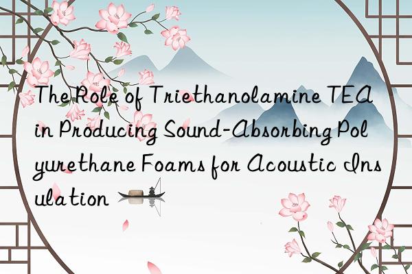 The Role of Triethanolamine TEA in Producing Sound-Absorbing Polyurethane Foams for Acoustic Insulation