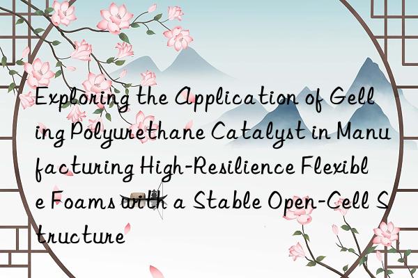 Exploring the Application of Gelling Polyurethane Catalyst in Manufacturing High-Resilience Flexible Foams with a Stable Open-Cell Structure