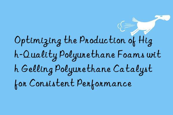 Optimizing the Production of High-Quality Polyurethane Foams with Gelling Polyurethane Catalyst for Consistent Performance