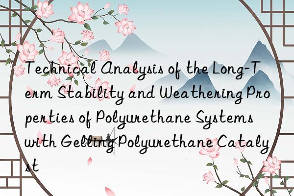 Technical Analysis of the Long-Term Stability and Weathering Properties of Polyurethane Systems with Gelling Polyurethane Catalyst