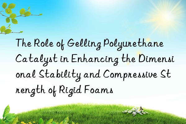 The Role of Gelling Polyurethane Catalyst in Enhancing the Dimensional Stability and Compressive Strength of Rigid Foams