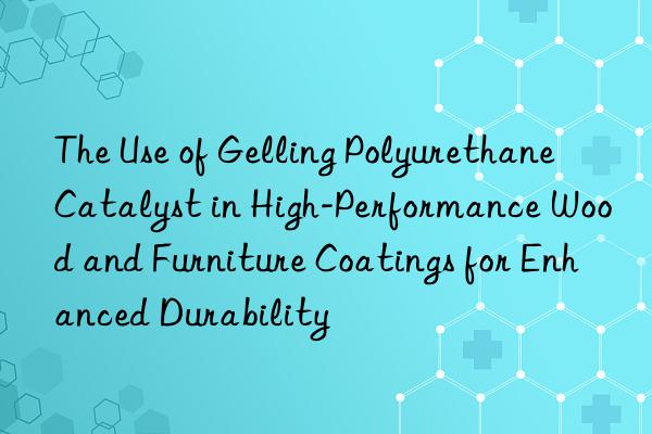The Use of Gelling Polyurethane Catalyst in High-Performance Wood and Furniture Coatings for Enhanced Durability