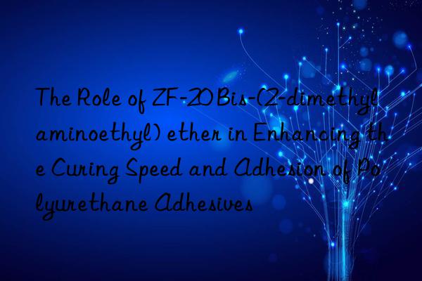 The Role of ZF-20 Bis-(2-dimethylaminoethyl) ether in Enhancing the Curing Speed and Adhesion of Polyurethane Adhesives