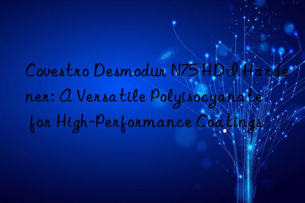  Desmodur N75 HDI Hardener: A Versatile Polyisocyanate for High-Performance Coatings
