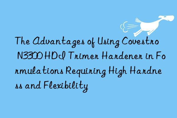 The Advantages of Using  N3300 HDI Trimer Hardener in Formulations Requiring High Hardness and Flexibility