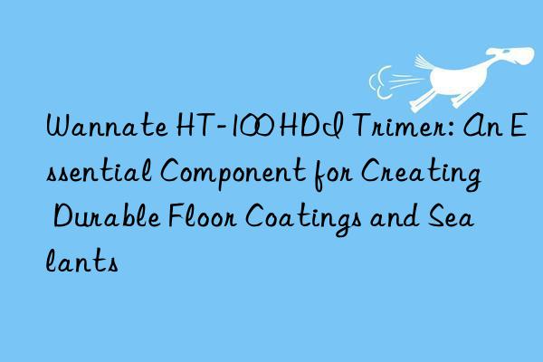 Wannate HT-100 HDI Trimer: An Essential Component for Creating Durable Floor Coatings and Sealants