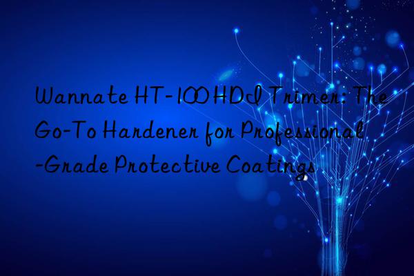 Wannate HT-100 HDI Trimer: The Go-To Hardener for Professional-Grade Protective Coatings
