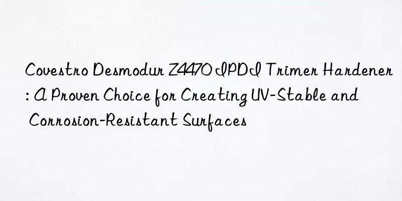 Desmodur Z4470 IPDI Trimer Hardener: A Proven Choice for Creating UV-Stable and Corrosion-Resistant Surfaces