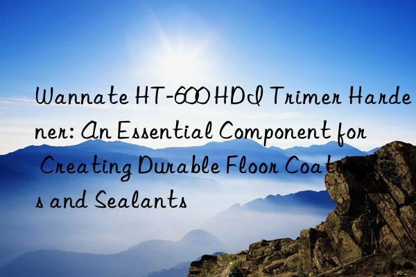 Wannate HT-600 HDI Trimer Hardener: An Essential Component for Creating Durable Floor Coatings and Sealants