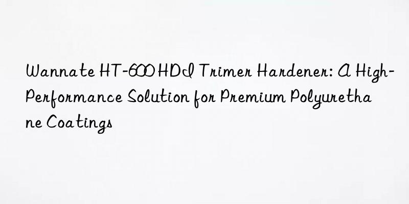 Wannate HT-600 HDI Trimer Hardener: A High-Performance Solution for Premium Polyurethane Coatings