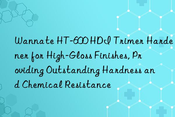 Wannate HT-600 HDI Trimer Hardener for High-Gloss Finishes, Providing Outstanding Hardness and Chemical Resistance