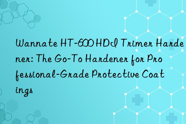 Wannate HT-600 HDI Trimer Hardener: The Go-To Hardener for Professional-Grade Protective Coatings