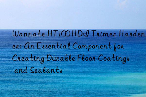Wannate HT100 HDI Trimer Hardener: An Essential Component for Creating Durable Floor Coatings and Sealants
