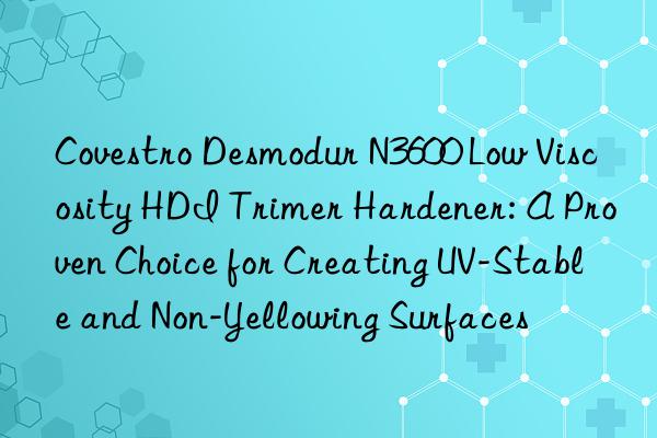  Desmodur N3600 Low Viscosity HDI Trimer Hardener: A Proven Choice for Creating UV-Stable and Non-Yellowing Surfaces
