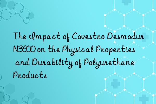 The Impact of  Desmodur N3600 on the Physical Properties and Durability of Polyurethane Products