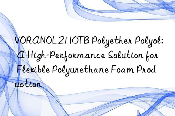 VORANOL 2110TB Polyether Polyol: A High-Performance Solution for Flexible Polyurethane Foam Production