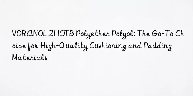 VORANOL 2110TB Polyether Polyol: The Go-To Choice for High-Quality Cushioning and Padding Materials