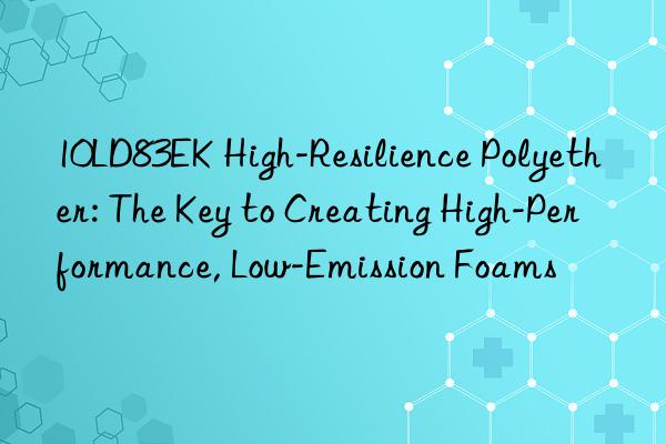 10LD83EK High-Resilience Polyether: The Key to Creating High-Performance, Low-Emission Foams