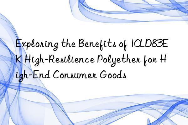 Exploring the Benefits of 10LD83EK High-Resilience Polyether for High-End Consumer Goods