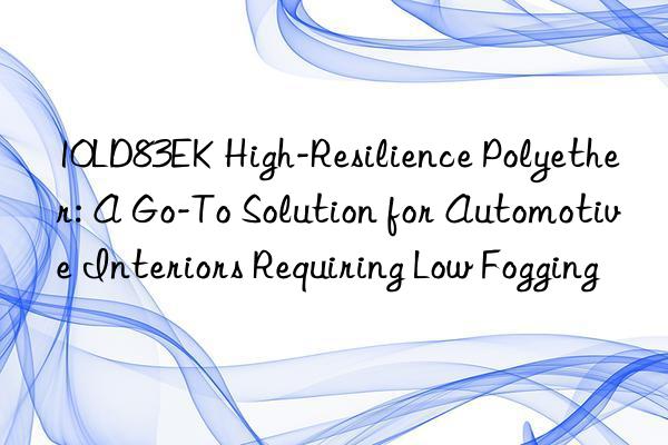 10LD83EK High-Resilience Polyether: A Go-To Solution for Automotive Interiors Requiring Low Fogging