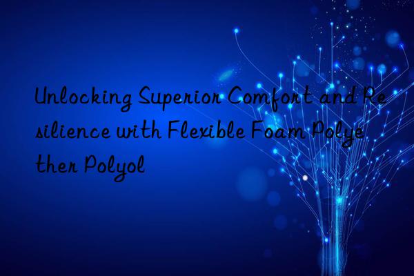 Unlocking Superior Comfort and Resilience with Flexible Foam Polyether Polyol