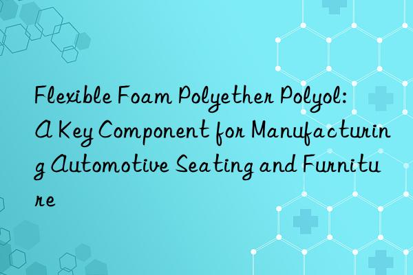 Flexible Foam Polyether Polyol: A Key Component for Manufacturing Automotive Seating and Furniture