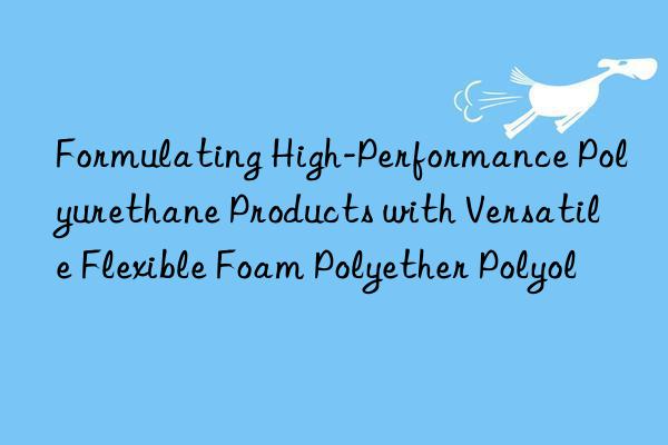 Formulating High-Performance Polyurethane Products with Versatile Flexible Foam Polyether Polyol